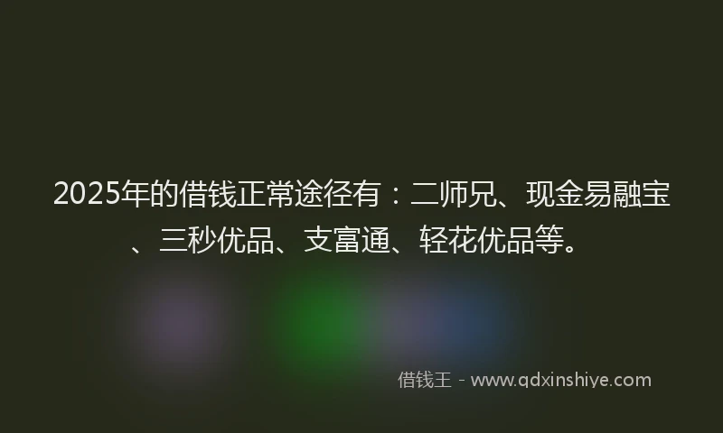 2025年的借钱正常途径有：二师兄、现金易融宝、三秒优品、支富通、轻花优品等。
