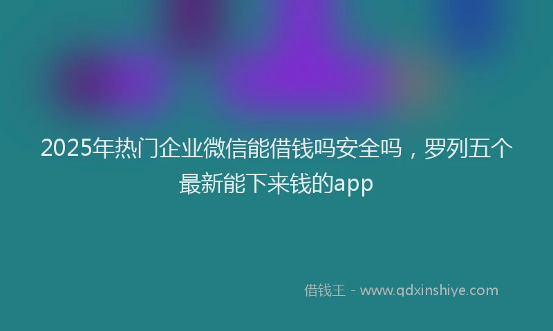2025年热门企业微信能借钱吗安全吗，罗列五个最新能下来钱的app