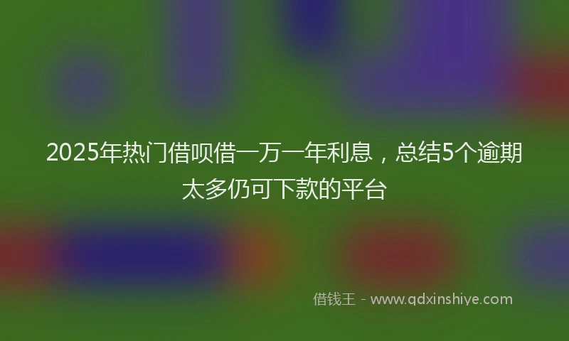 2025年热门借呗借一万一年利息，总结5个逾期太多仍可下款的平台