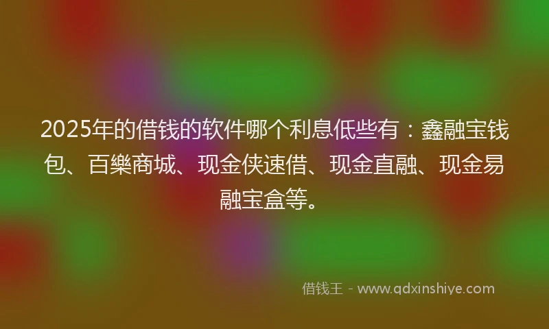 2025年的借钱的软件哪个利息低些有：鑫融宝钱包、百樂商城、现金侠速借、现金直融、现金易融宝盒等。