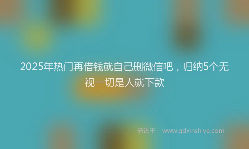 2025年热门再借钱就自己删微信吧，归纳5个无视一切是人就下款