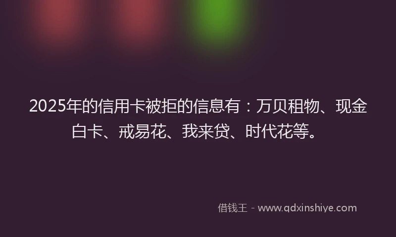2025年的信用卡被拒的信息有：万贝租物、现金白卡、戒易花、我来贷、时代花等。