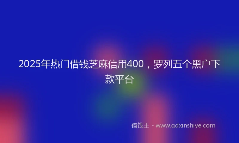 2025年热门借钱芝麻信用400，罗列五个黑户下款平台