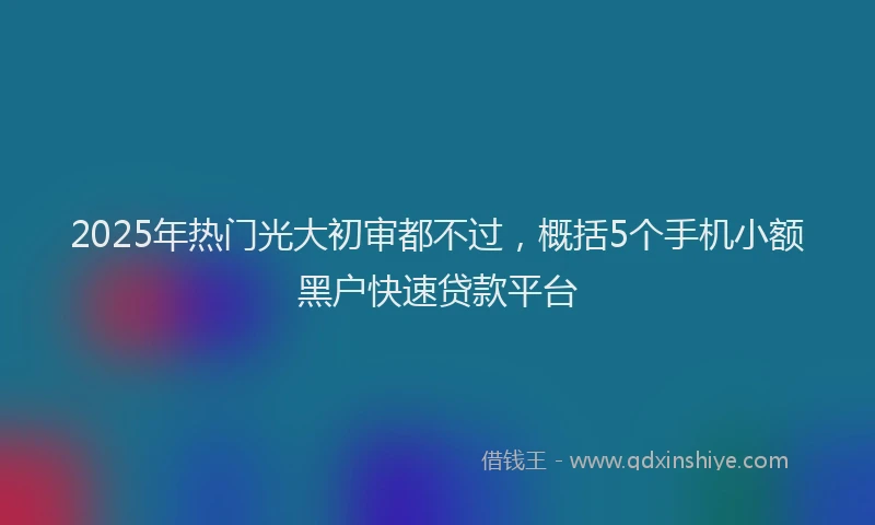 2025年热门光大初审都不过，概括5个手机小额黑户快速贷款平台