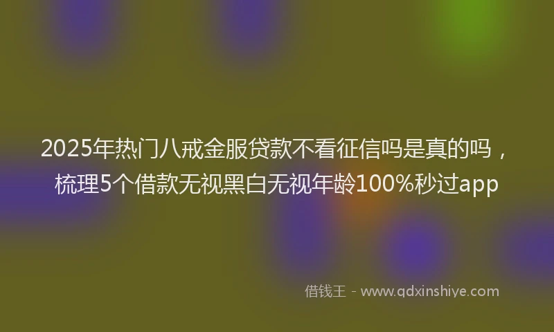 2025年热门八戒金服贷款不看征信吗是真的吗，梳理5个借款无视黑白无视年龄100%秒过app
