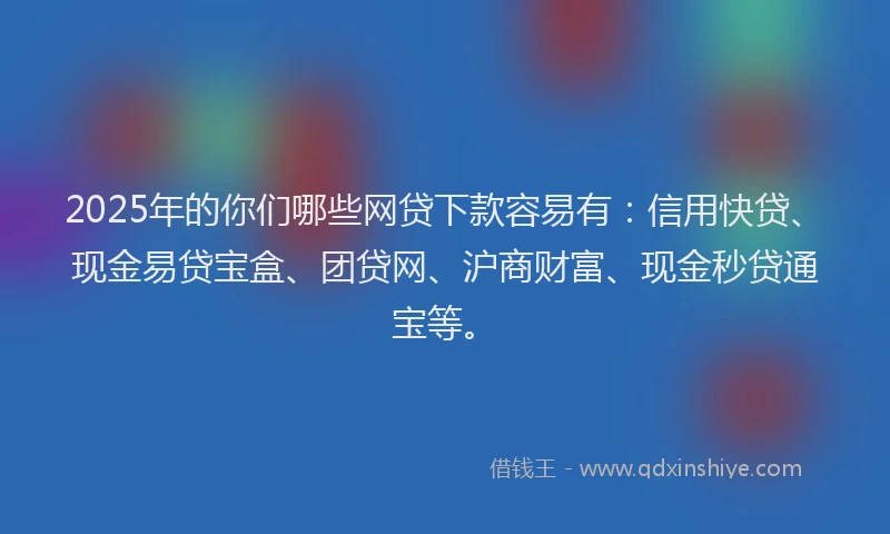 2025年的你们哪些网贷下款容易有：信用快贷、现金易贷宝盒、团贷网、沪商财富、现金秒贷通宝等。