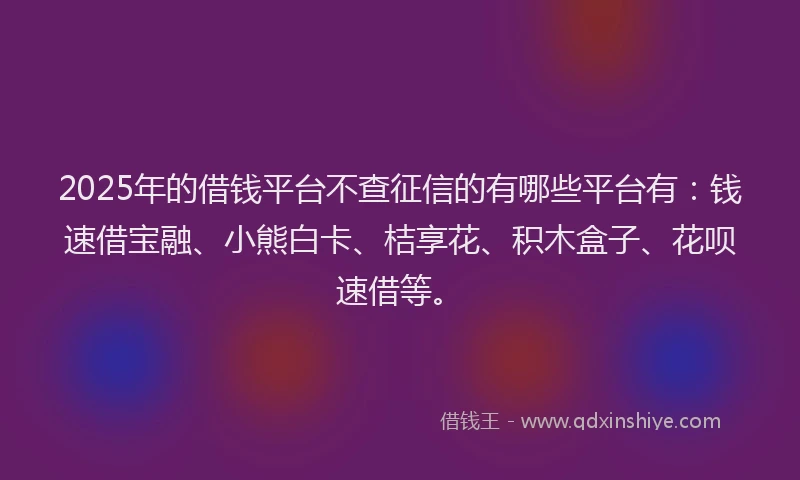 2025年的借钱平台不查征信的有哪些平台有：钱速借宝融、小熊白卡、桔享花、积木盒子、花呗速借等。
