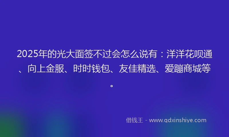 2025年的光大面签不过会怎么说有：洋洋花呗通、向上金服、时时钱包、友佳精选、爱蹦商城等。