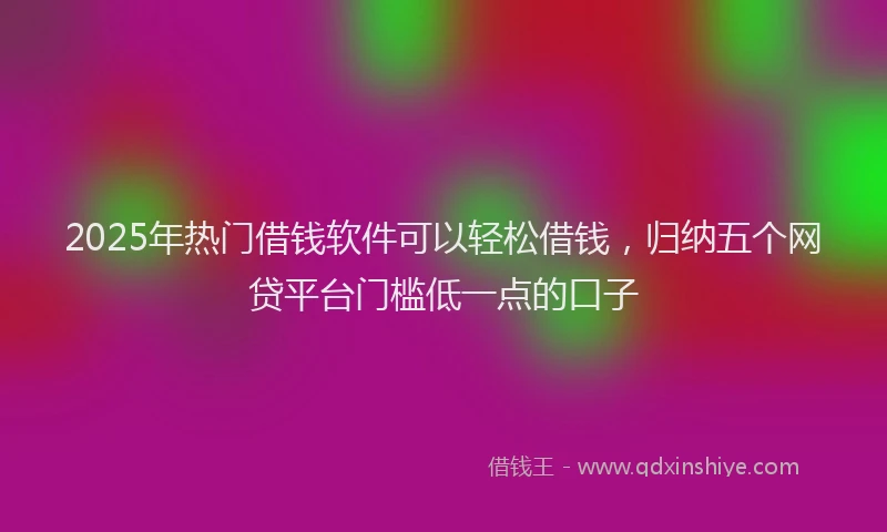 2025年热门借钱软件可以轻松借钱，归纳五个网贷平台门槛低一点的口子