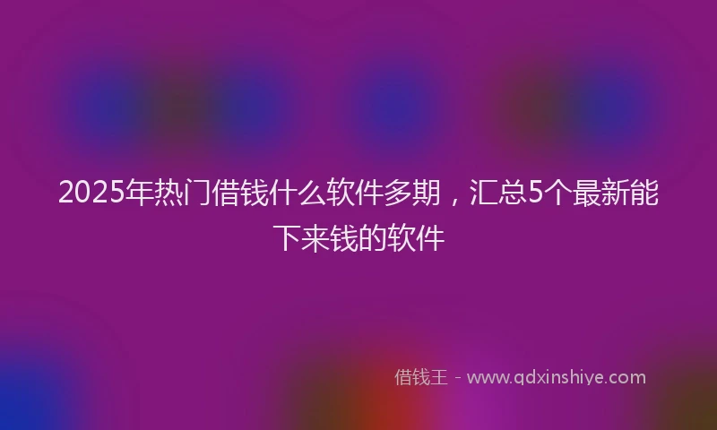 2025年热门借钱什么软件多期，汇总5个最新能下来钱的软件