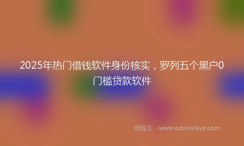 2025年热门借钱软件身份核实，罗列五个黑户0门槛贷款软件