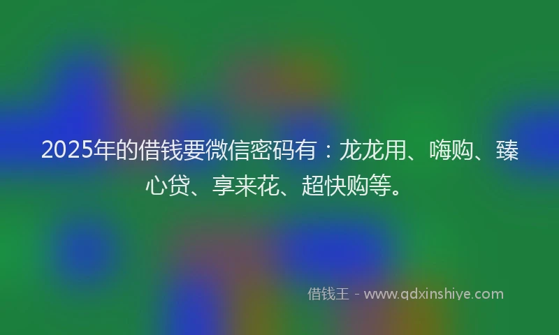 2025年的借钱要微信密码有：龙龙用、嗨购、臻心贷、享来花、超快购等。