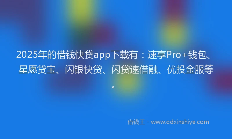 2025年的借钱快贷app下载有：速享Pro+钱包、星愿贷宝、闪银快贷、闪贷速借融、优投金服等。