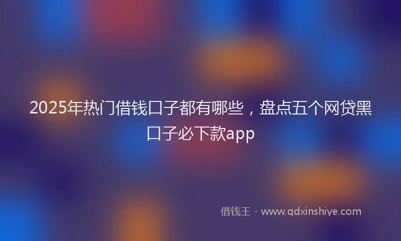 2025年热门借钱口子都有哪些，盘点五个网贷黑口子必下款app