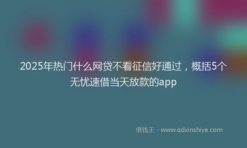2025年热门什么网贷不看征信好通过，概括5个无忧速借当天放款的app