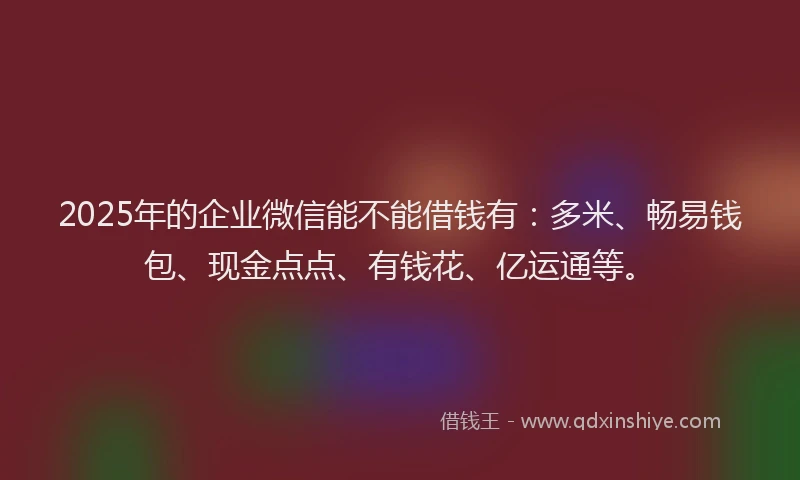 2025年的企业微信能不能借钱有：多米、畅易钱包、现金点点、有钱花、亿运通等。