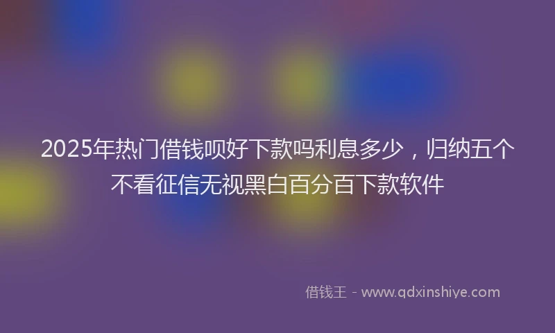 2025年热门借钱呗好下款吗利息多少，归纳五个不看征信无视黑白百分百下款软件