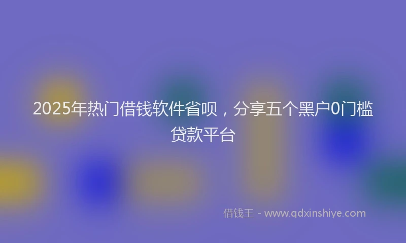 2025年热门借钱软件省呗，分享五个黑户0门槛贷款平台