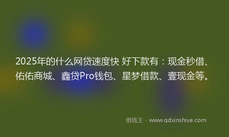 2025年的什么网贷速度快 好下款有：现金秒借、佑佑商城、鑫贷Pro钱包、星梦借款、壹现金等。
