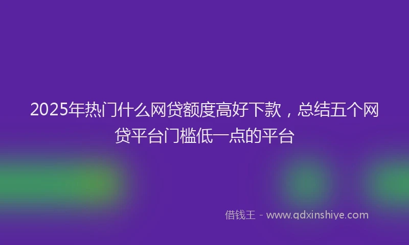 2025年热门什么网贷额度高好下款，总结五个网贷平台门槛低一点的平台