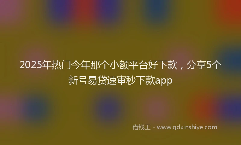 2025年热门今年那个小额平台好下款，分享5个新号易贷速审秒下款app