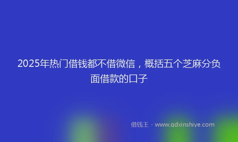 2025年热门借钱都不借微信，概括五个芝麻分负面借款的口子