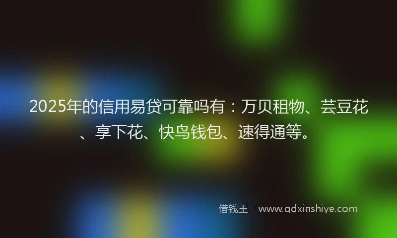 2025年的信用易贷可靠吗有：万贝租物、芸豆花、享下花、快鸟钱包、速得通等。