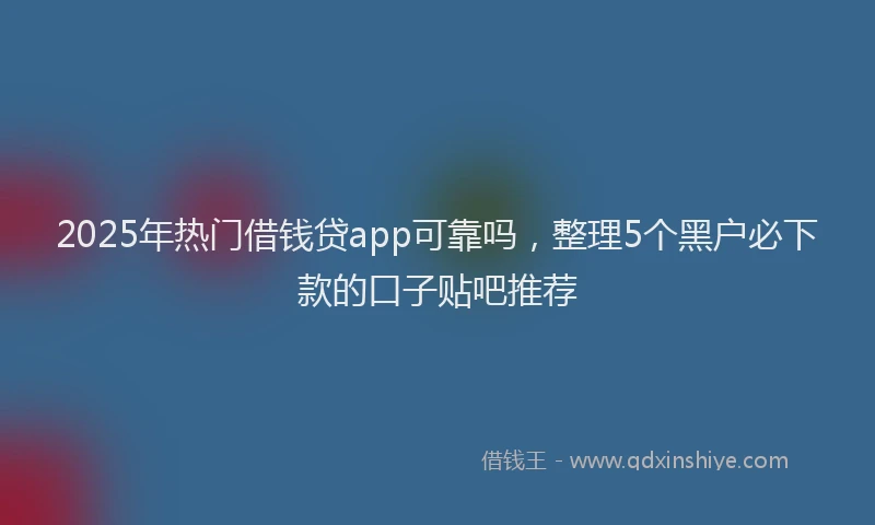 2025年热门借钱贷app可靠吗，整理5个黑户必下款的口子贴吧推荐