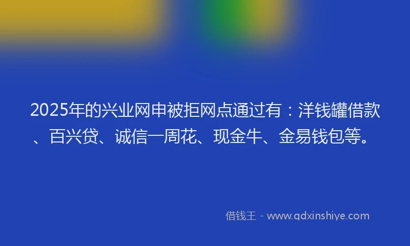 2025年的兴业网申被拒网点通过有：洋钱罐借款、百兴贷、诚信一周花、现金牛、金易钱包等。