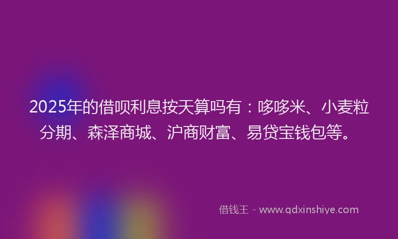 2025年的借呗利息按天算吗有：哆哆米、小麦粒分期、森泽商城、沪商财富、易贷宝钱包等。