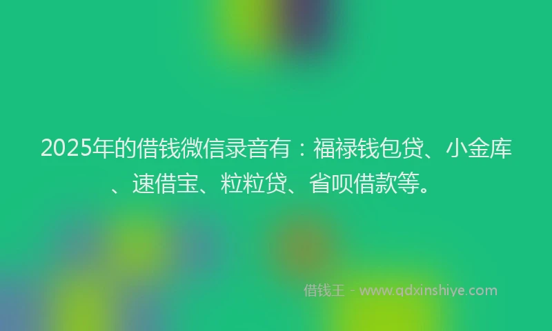 2025年的借钱微信录音有：福禄钱包贷、小金库、速借宝、粒粒贷、省呗借款等。