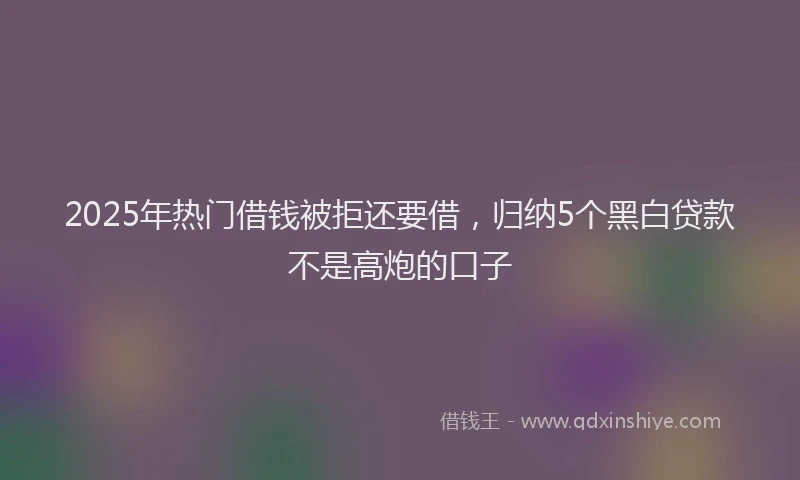 2025年热门借钱被拒还要借，归纳5个黑白贷款不是高炮的口子