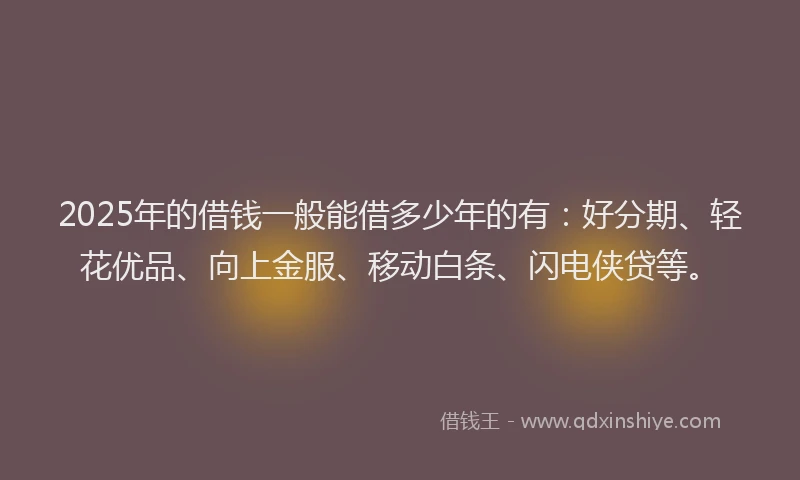 2025年的借钱一般能借多少年的有：好分期、轻花优品、向上金服、移动白条、闪电侠贷等。
