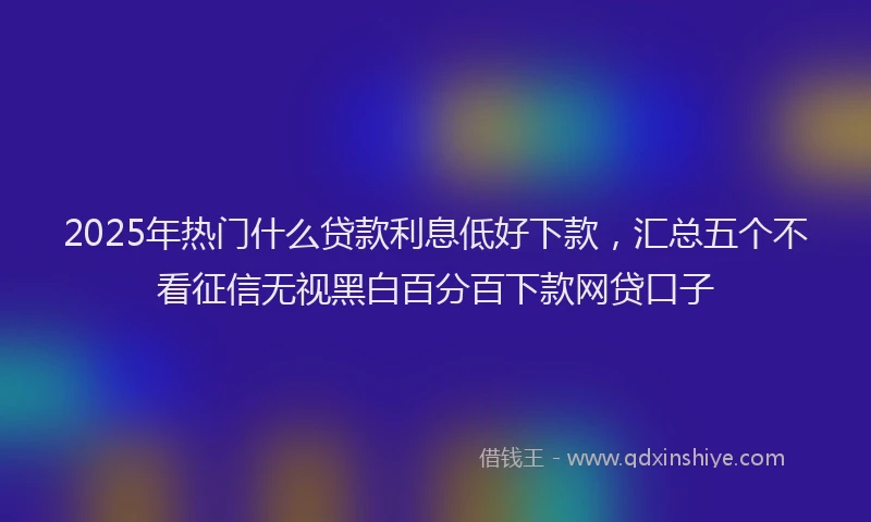 2025年热门什么贷款利息低好下款，汇总五个不看征信无视黑白百分百下款网贷口子