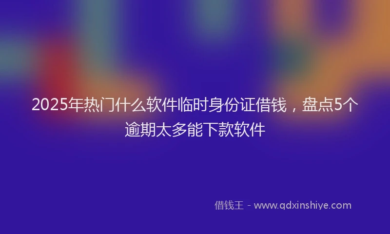 2025年热门什么软件临时身份证借钱，盘点5个逾期太多能下款软件