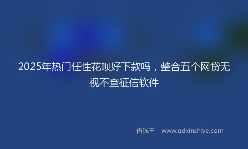 2025年热门任性花呗好下款吗，整合五个网贷无视不查征信软件