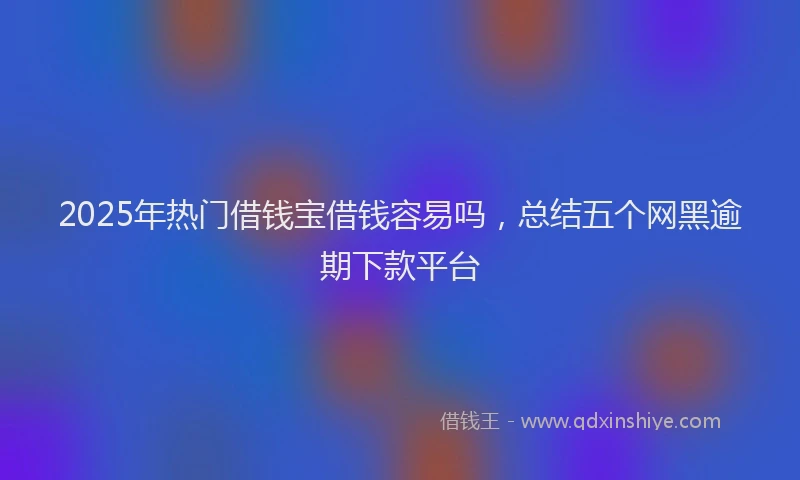 2025年热门借钱宝借钱容易吗，总结五个网黑逾期下款平台