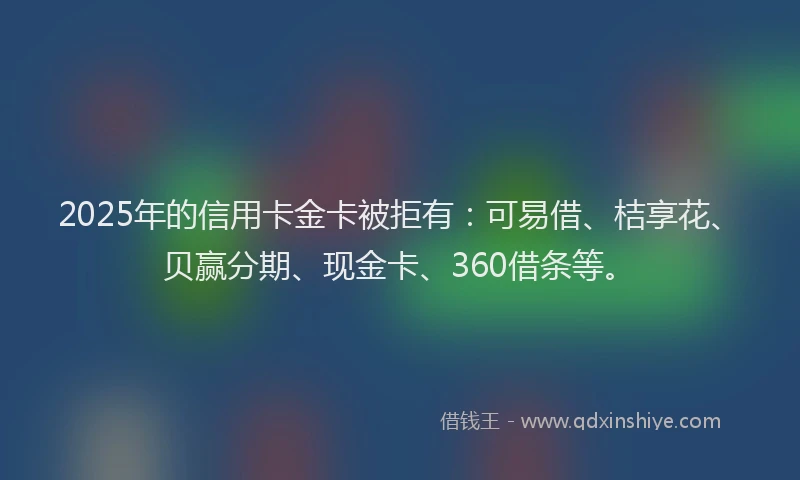 2025年的信用卡金卡被拒有：可易借、桔享花、贝赢分期、现金卡、360借条等。