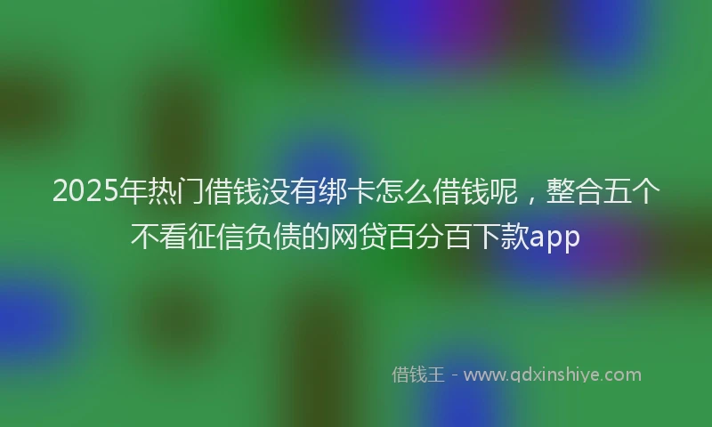 2025年热门借钱没有绑卡怎么借钱呢，整合五个不看征信负债的网贷百分百下款app