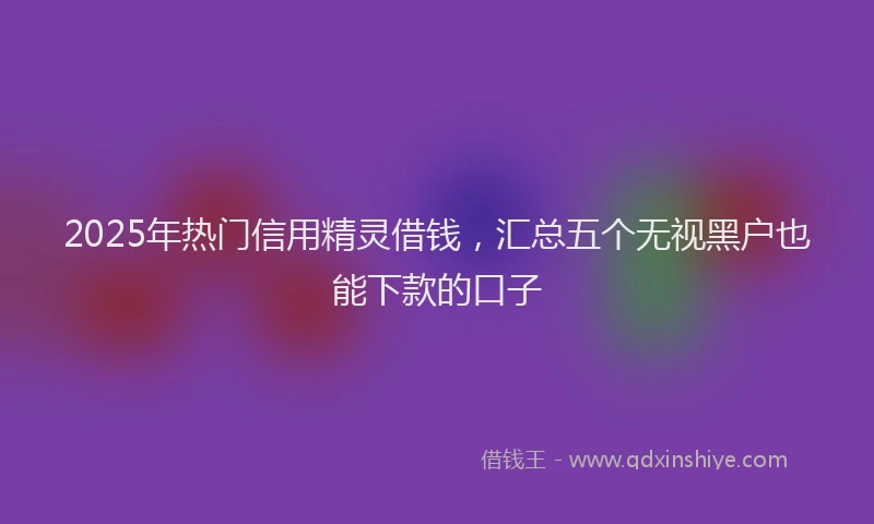 2025年热门信用精灵借钱，汇总五个无视黑户也能下款的口子