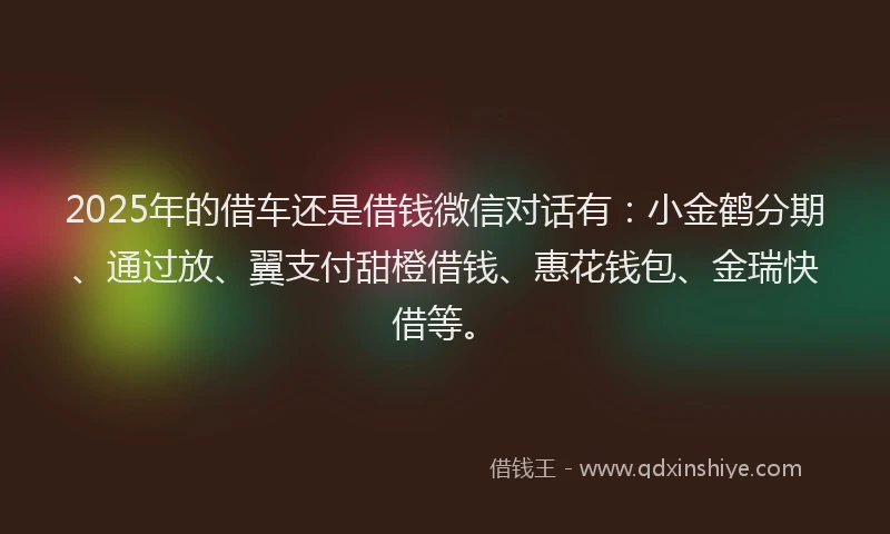 2025年的借车还是借钱微信对话有：小金鹤分期、通过放、翼支付甜橙借钱、惠花钱包、金瑞快借等。