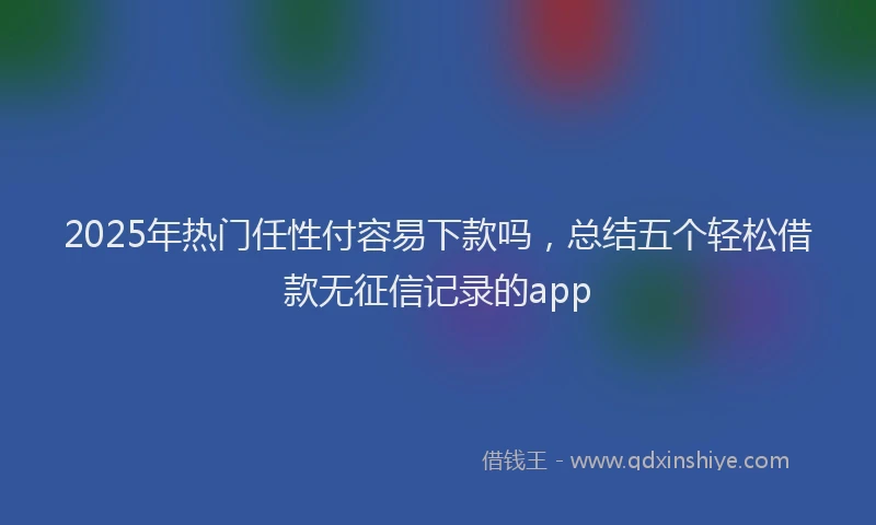 2025年热门任性付容易下款吗，总结五个轻松借款无征信记录的app