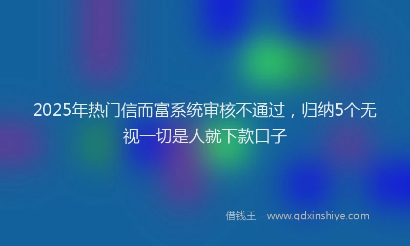 2025年热门信而富系统审核不通过，归纳5个无视一切是人就下款口子