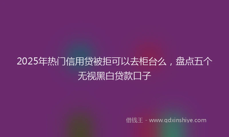 2025年热门信用贷被拒可以去柜台么，盘点五个无视黑白贷款口子