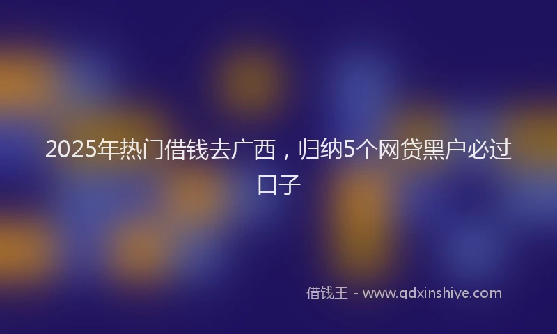2025年热门借钱去广西，归纳5个网贷黑户必过口子