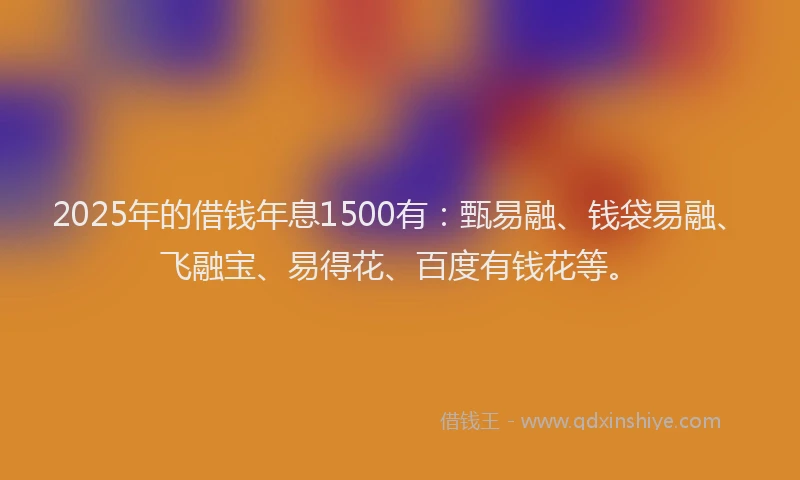 2025年的借钱年息1500有：甄易融、钱袋易融、飞融宝、易得花、百度有钱花等。