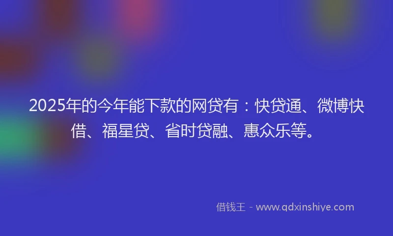 2025年的今年能下款的网贷有：快贷通、微博快借、福星贷、省时贷融、惠众乐等。