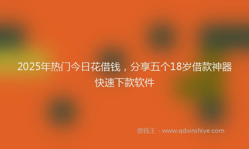 2025年热门今日花借钱，分享五个18岁借款神器快速下款软件
