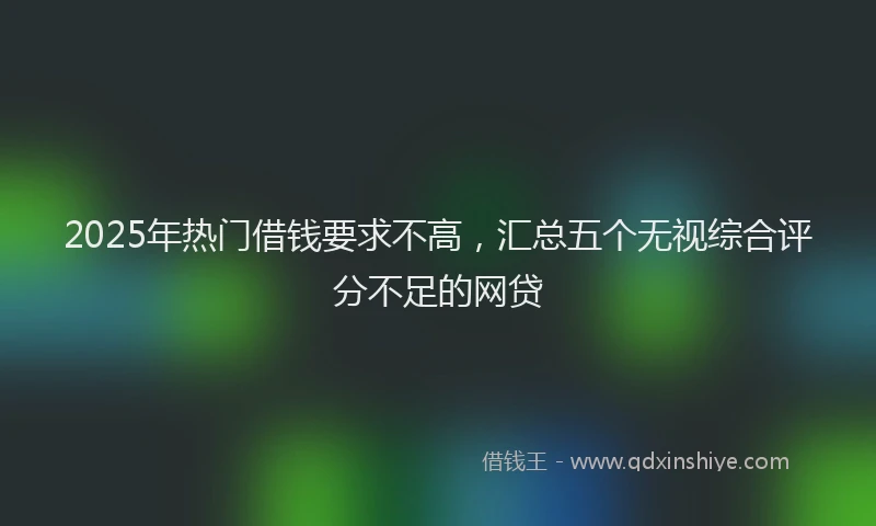 2025年热门借钱要求不高，汇总五个无视综合评分不足的网贷