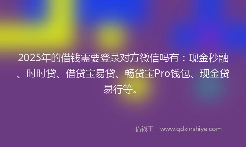 2025年的借钱需要登录对方微信吗有：现金秒融、时时贷、借贷宝易贷、畅贷宝Pro钱包、现金贷易行等。